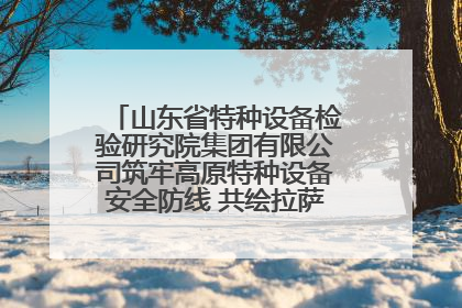 山东省特种设备检验研究院集团有限公司筑牢高原特种设备安全防线 共绘拉萨美好生活画卷
